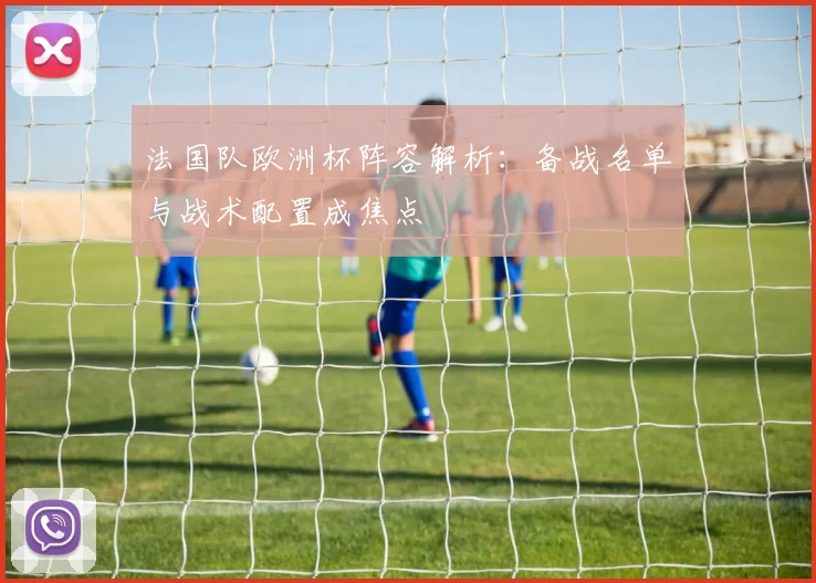 法国队欧洲杯阵容解析:备战名单与战术配置成焦点