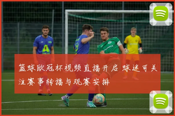 篮球欧冠杯视频直播开启 球迷可关注赛事转播与观赛安排