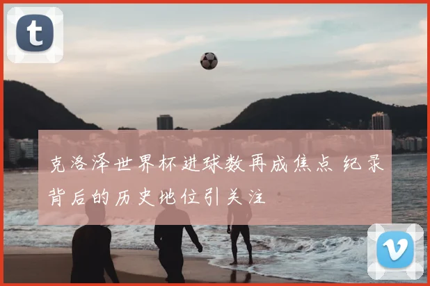克洛泽世界杯进球数再成焦点 纪录背后的历史地位引关注