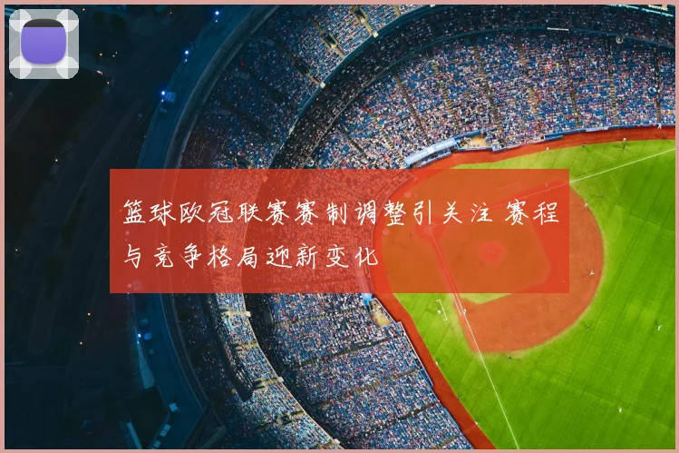篮球欧冠联赛赛制调整引关注 赛程与竞争格局迎新变化