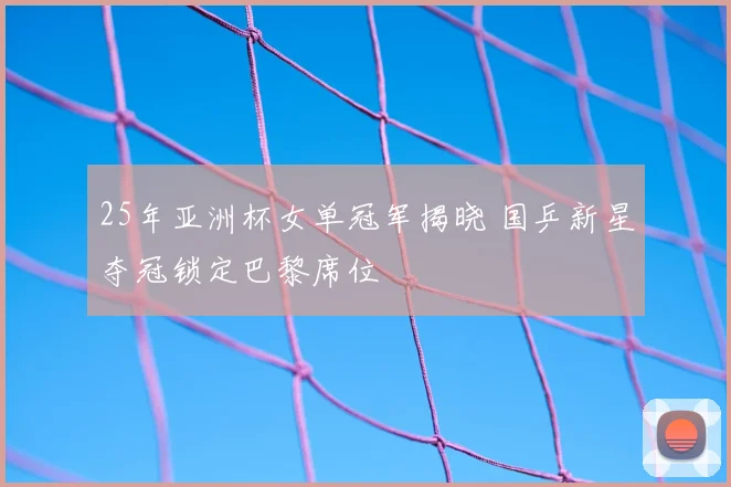25年亚洲杯女单冠军揭晓 国乒新星夺冠锁定巴黎席位