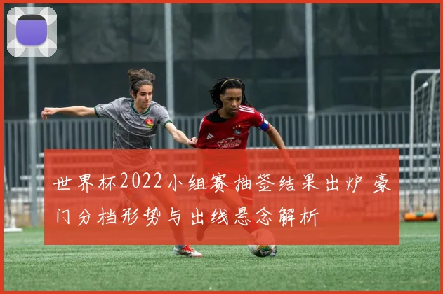 世界杯2022小组赛抽签结果出炉 豪门分档形势与出线悬念解析