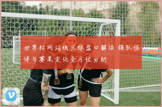 世界杯网站线买球盘口解读 强队伤停与赛果变化全方位分析