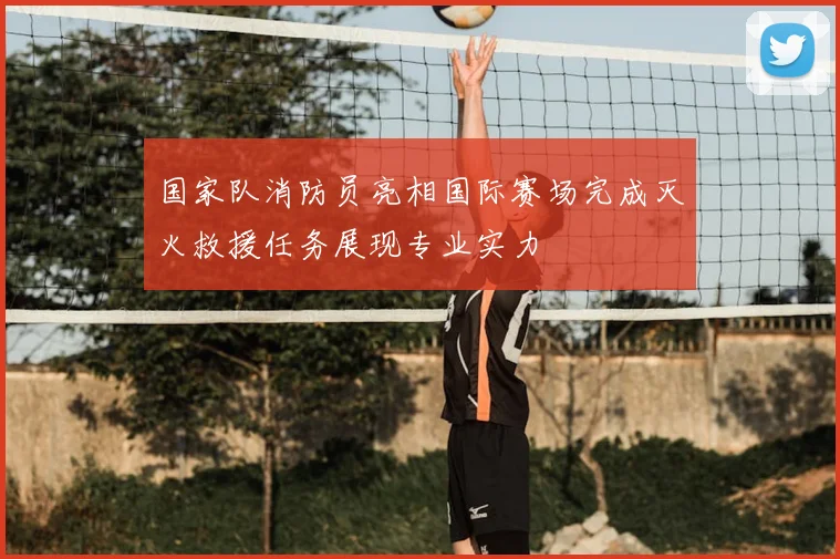 国家队消防员亮相国际赛场完成灭火救援任务展现专业实力