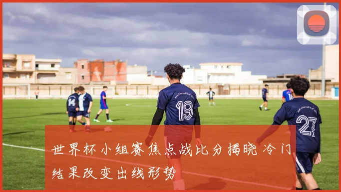 世界杯小组赛焦点战比分揭晓 冷门结果改变出线形势