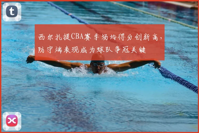 西尔扎提CBA赛季场均得分创新高,防守端表现成为球队争冠关键