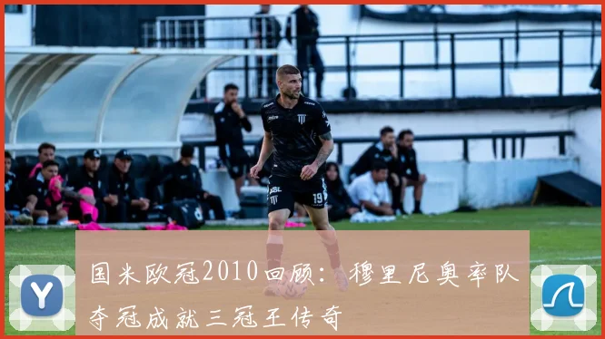 国米欧冠2010回顾：穆里尼奥率队夺冠成就三冠王传奇