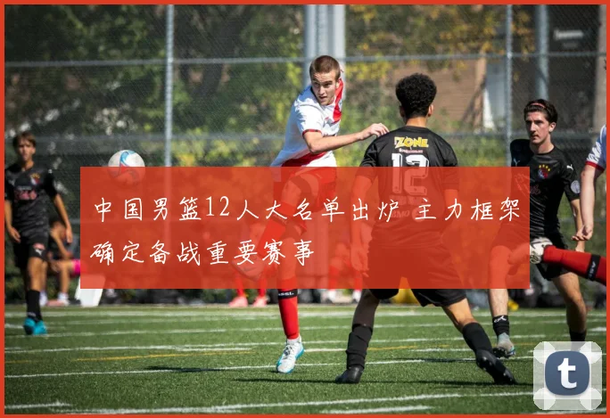 中国男篮12人大名单出炉 主力框架确定备战重要赛事