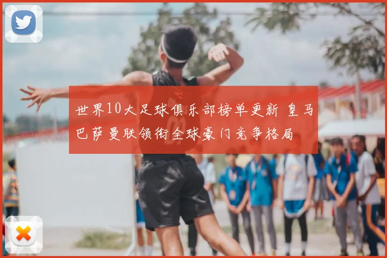 世界10大足球俱乐部榜单更新 皇马巴萨曼联领衔全球豪门竞争格局