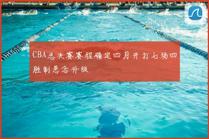 CBA总决赛赛程确定四月开打七场四胜制悬念升级