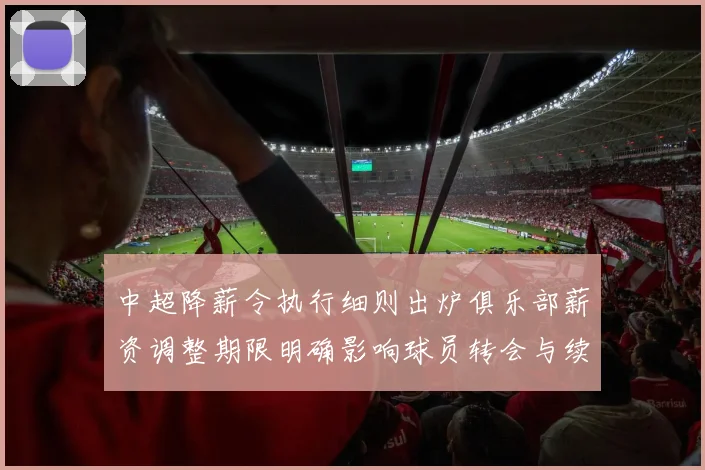 中超降薪令执行细则出炉俱乐部薪资调整期限明确影响球员转会与续约安排