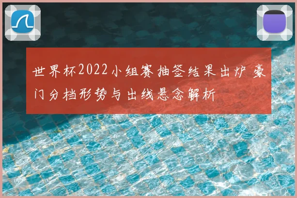 世界杯2022小组赛抽签结果出炉 豪门分档形势与出线悬念解析