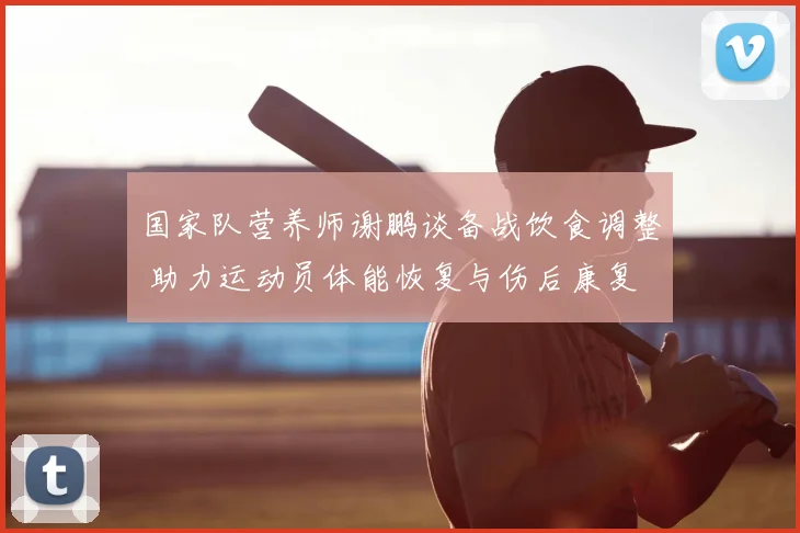 国家队营养师谢鹏谈备战饮食调整 助力运动员体能恢复与伤后康复