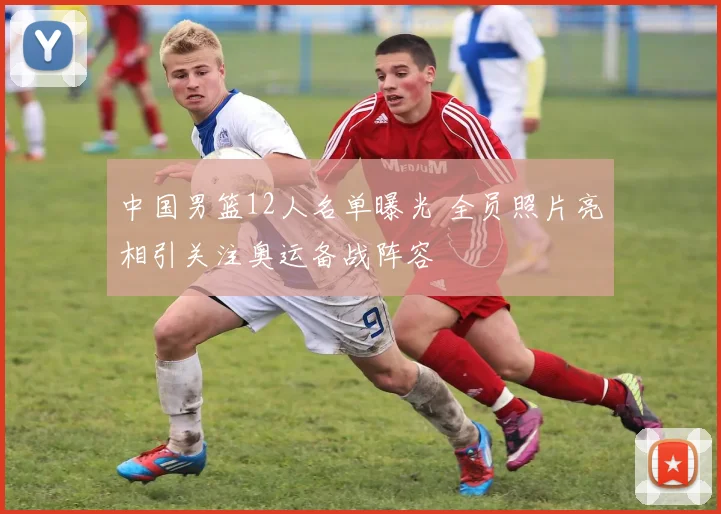 中国男篮12人名单曝光 全员照片亮相引关注奥运备战阵容