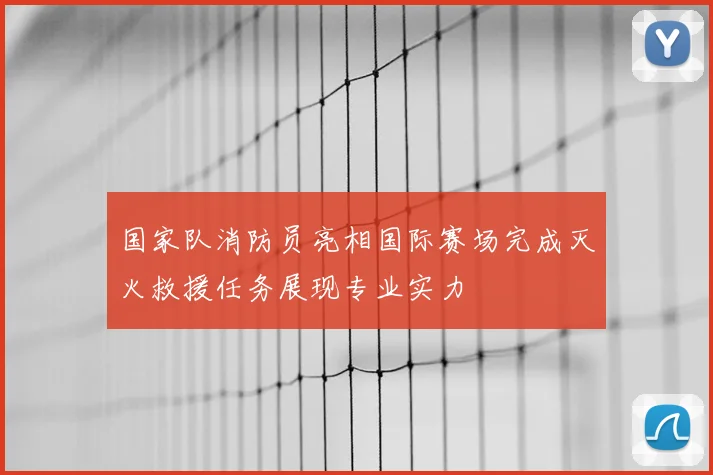 国家队消防员亮相国际赛场完成灭火救援任务展现专业实力