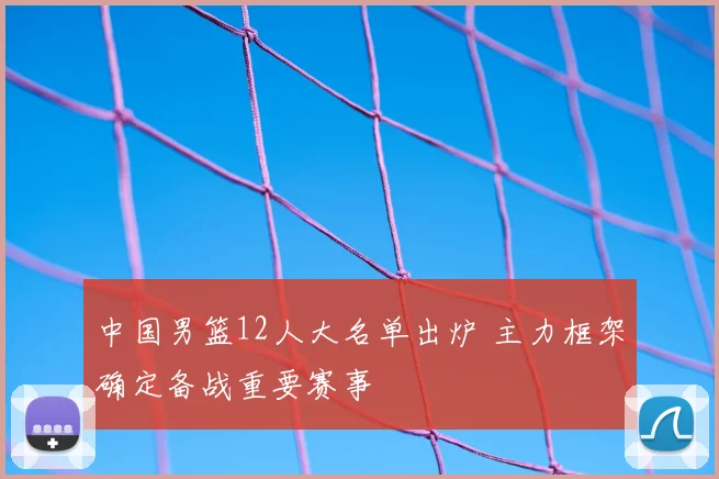 中国男篮12人大名单出炉 主力框架确定备战重要赛事