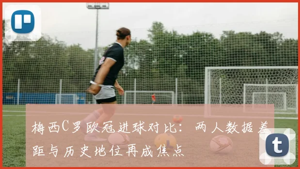 梅西C罗欧冠进球对比：两人数据差距与历史地位再成焦点