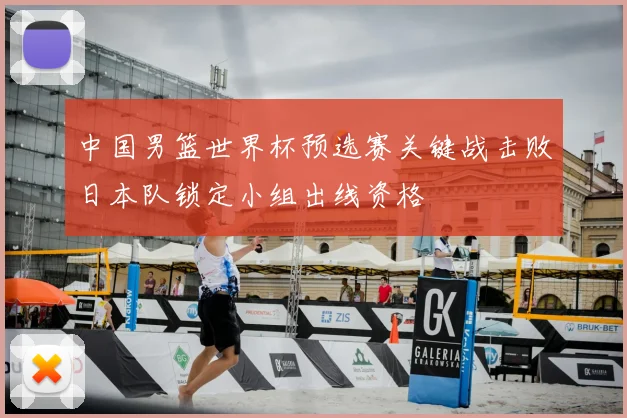 中国男篮世界杯预选赛关键战击败日本队锁定小组出线资格