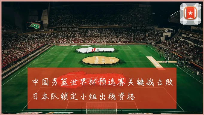 中国男篮世界杯预选赛关键战击败日本队锁定小组出线资格