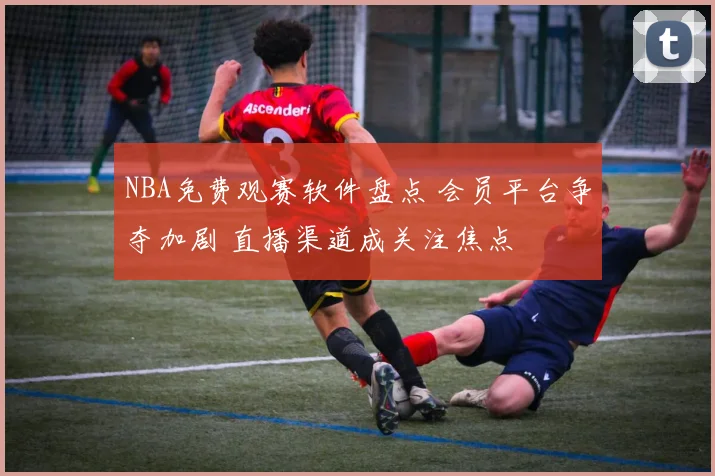 NBA免费观赛软件盘点 会员平台争夺加剧 直播渠道成关注焦点